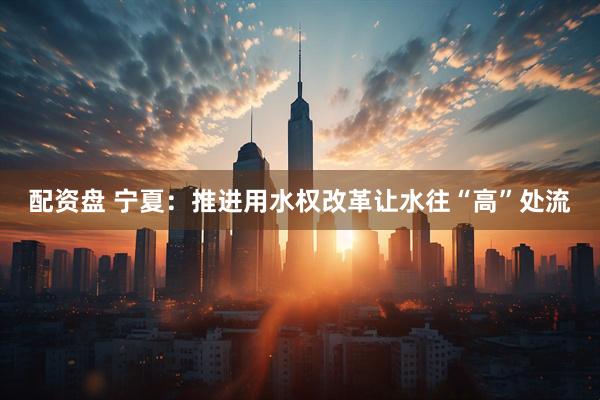 配资盘 宁夏：推进用水权改革让水往“高”处流