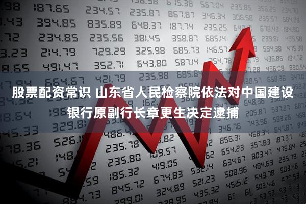 股票配资常识 山东省人民检察院依法对中国建设银行原副行长章更生决定逮捕