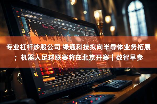 专业杠杆炒股公司 绿通科技拟向半导体业务拓展；机器人足球联赛将在北京开赛｜数智早参