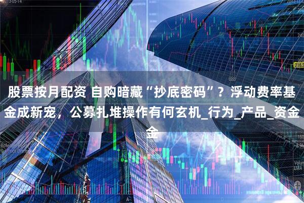 股票按月配资 自购暗藏“抄底密码”？浮动费率基金成新宠，公募扎堆操作有何玄机_行为_产品_资金
