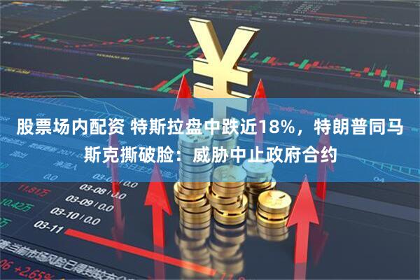 股票场内配资 特斯拉盘中跌近18%，特朗普同马斯克撕破脸：威胁中止政府合约