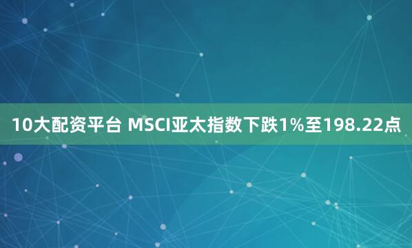 10大配资平台 MSCI亚太指数下跌1%至198.22点
