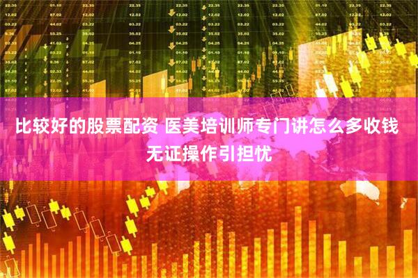 比较好的股票配资 医美培训师专门讲怎么多收钱 无证操作引担忧