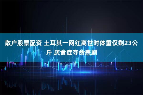 散户股票配资 土耳其一网红离世时体重仅剩23公斤 厌食症夺命悲剧