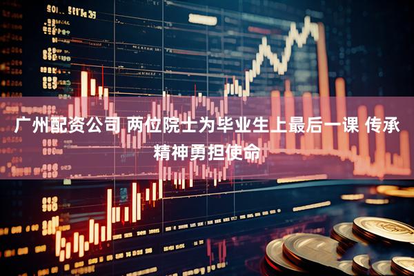 广州配资公司 两位院士为毕业生上最后一课 传承精神勇担使命