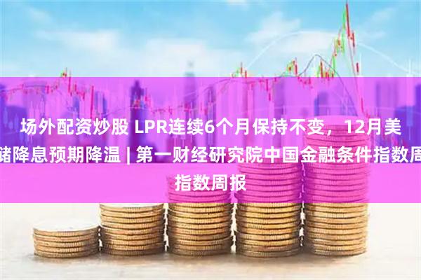 场外配资炒股 LPR连续6个月保持不变，12月美联储降息预期降温 | 第一财经研究院中国金融条件指数周报